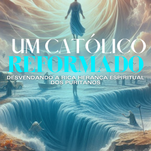 Um Católico Reformado: Desvendando a Rica Herança Espiritual dos Puritanos